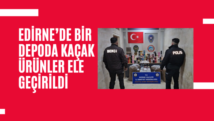 Edirne’de bir depoya baskın: Kaçak ürünler ele geçirildi